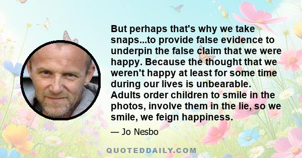 But perhaps that's why we take snaps...to provide false evidence to underpin the false claim that we were happy. Because the thought that we weren't happy at least for some time during our lives is unbearable. Adults