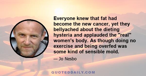 Everyone knew that fat had become the new cancer, yet they bellyached about the dieting hysteria and applauded the real women's body. As though doing no exercise and being overfed was some kind of sensible mold.