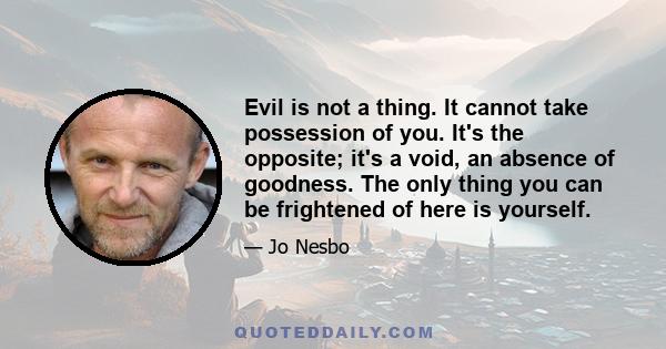 Evil is not a thing. It cannot take possession of you. It's the opposite; it's a void, an absence of goodness. The only thing you can be frightened of here is yourself.