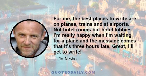 For me, the best places to write are on planes, trains and at airports. Not hotel rooms but hotel lobbies. I'm really happy when I'm waiting for a plane and the message comes that it's three hours late. Great, I'll get