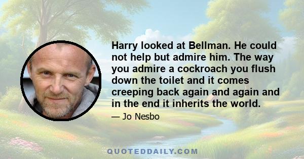 Harry looked at Bellman. He could not help but admire him. The way you admire a cockroach you flush down the toilet and it comes creeping back again and again and in the end it inherits the world.