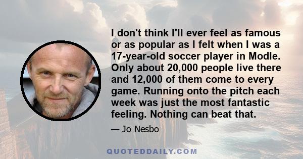 I don't think I'll ever feel as famous or as popular as I felt when I was a 17-year-old soccer player in Modle. Only about 20,000 people live there and 12,000 of them come to every game. Running onto the pitch each week 