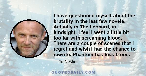 I have questioned myself about the brutality in the last few novels. Actually in The Leopard, in hindsight, I feel I went a little bit too far with screaming blood. There are a couple of scenes that I regret and wish I