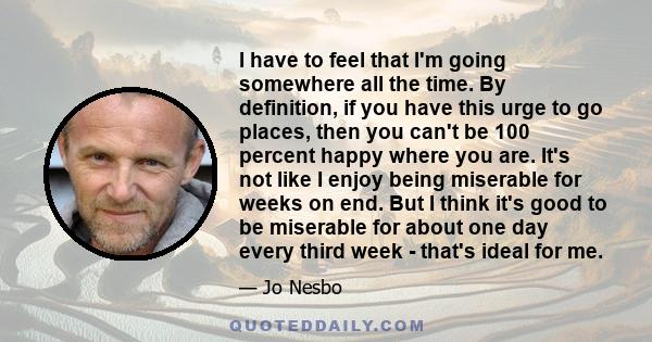 I have to feel that I'm going somewhere all the time. By definition, if you have this urge to go places, then you can't be 100 percent happy where you are. It's not like I enjoy being miserable for weeks on end. But I