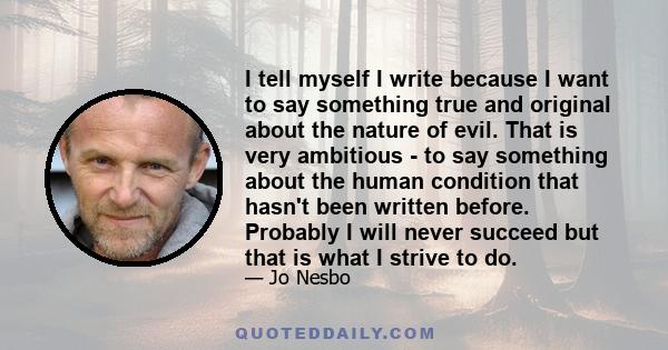 I tell myself I write because I want to say something true and original about the nature of evil. That is very ambitious - to say something about the human condition that hasn't been written before. Probably I will