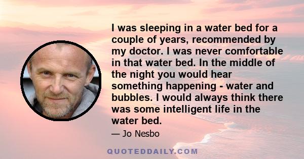 I was sleeping in a water bed for a couple of years, recommended by my doctor. I was never comfortable in that water bed. In the middle of the night you would hear something happening - water and bubbles. I would always 