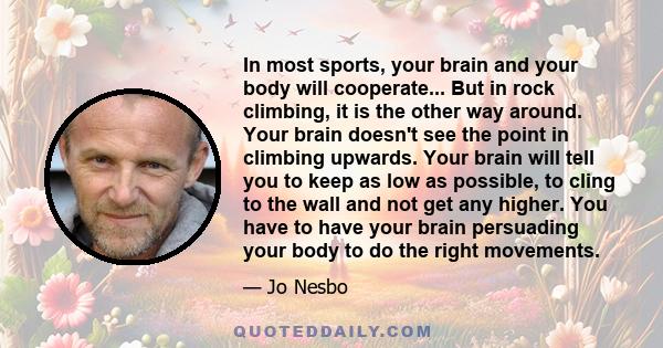 In most sports, your brain and your body will cooperate... But in rock climbing, it is the other way around. Your brain doesn't see the point in climbing upwards. Your brain will tell you to keep as low as possible, to