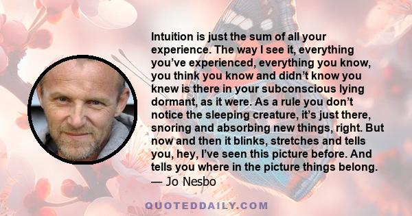 Intuition is just the sum of all your experience. The way I see it, everything you’ve experienced, everything you know, you think you know and didn’t know you knew is there in your subconscious lying dormant, as it