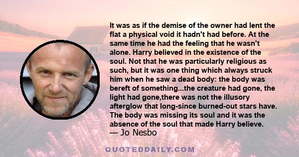 It was as if the demise of the owner had lent the flat a physical void it hadn't had before. At the same time he had the feeling that he wasn't alone. Harry believed in the existence of the soul. Not that he was