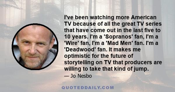 I've been watching more American TV because of all the great TV series that have come out in the last five to 10 years. I'm a 'Sopranos' fan, I'm a 'Wire' fan, I'm a 'Mad Men' fan. I'm a 'Deadwood' fan. It makes me