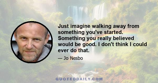 Just imagine walking away from something you've started. Something you really believed would be good. I don't think I could ever do that.