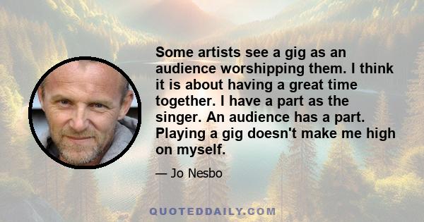 Some artists see a gig as an audience worshipping them. I think it is about having a great time together. I have a part as the singer. An audience has a part. Playing a gig doesn't make me high on myself.