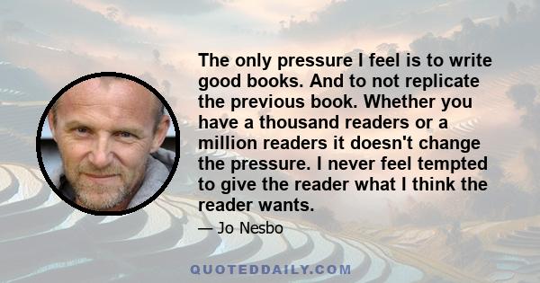 The only pressure I feel is to write good books. And to not replicate the previous book. Whether you have a thousand readers or a million readers it doesn't change the pressure. I never feel tempted to give the reader