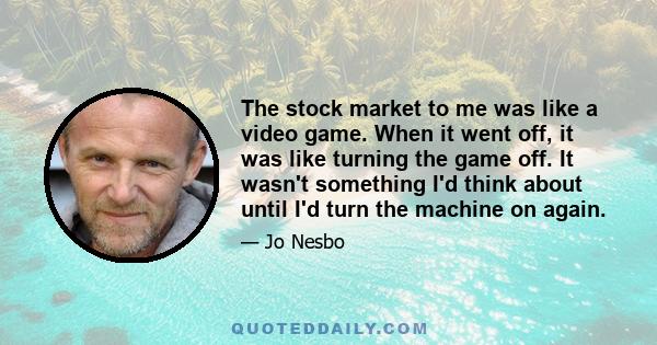 The stock market to me was like a video game. When it went off, it was like turning the game off. It wasn't something I'd think about until I'd turn the machine on again.