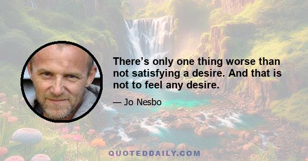 There’s only one thing worse than not satisfying a desire. And that is not to feel any desire.