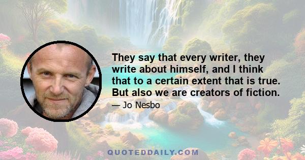 They say that every writer, they write about himself, and I think that to a certain extent that is true. But also we are creators of fiction.