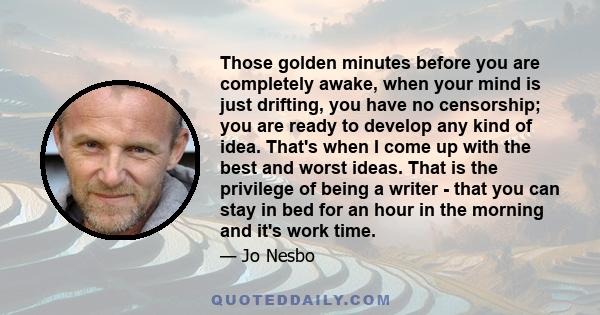 Those golden minutes before you are completely awake, when your mind is just drifting, you have no censorship; you are ready to develop any kind of idea. That's when I come up with the best and worst ideas. That is the