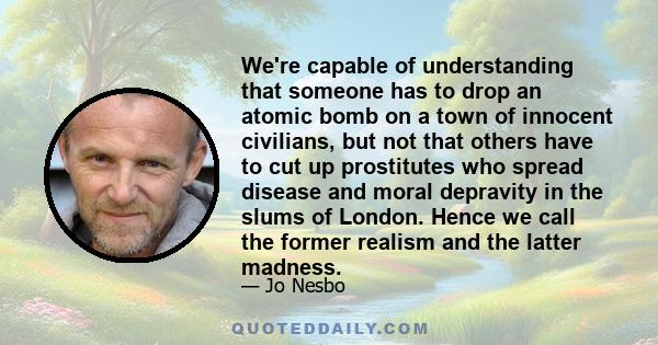 We're capable of understanding that someone has to drop an atomic bomb on a town of innocent civilians, but not that others have to cut up prostitutes who spread disease and moral depravity in the slums of London. Hence 