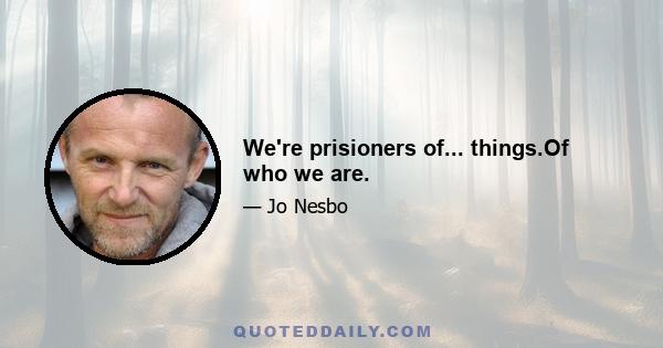 We're prisioners of... things.Of who we are.