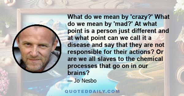 What do we mean by 'crazy?' What do we mean by 'mad?' At what point is a person just different and at what point can we call it a disease and say that they are not responsible for their actions? Or are we all slaves to