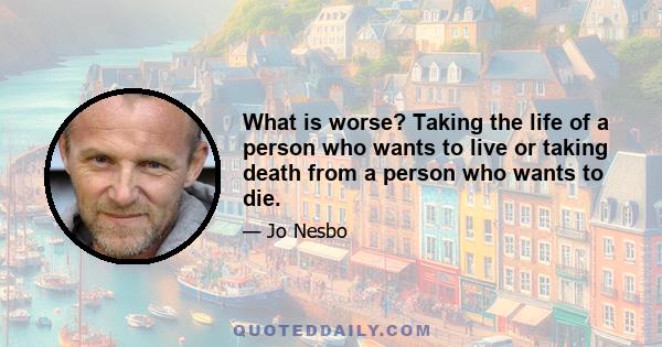 What is worse? Taking the life of a person who wants to live or taking death from a person who wants to die.