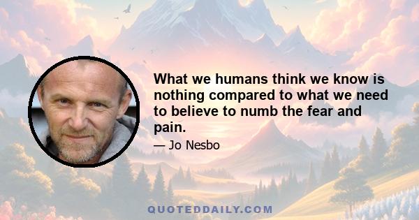 What we humans think we know is nothing compared to what we need to believe to numb the fear and pain.