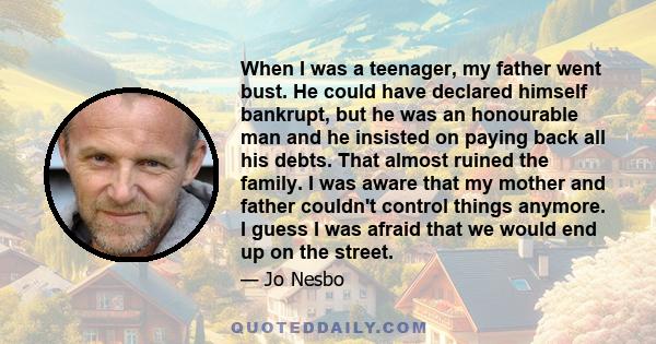 When I was a teenager, my father went bust. He could have declared himself bankrupt, but he was an honourable man and he insisted on paying back all his debts. That almost ruined the family. I was aware that my mother