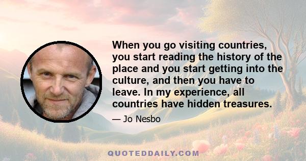 When you go visiting countries, you start reading the history of the place and you start getting into the culture, and then you have to leave. In my experience, all countries have hidden treasures.