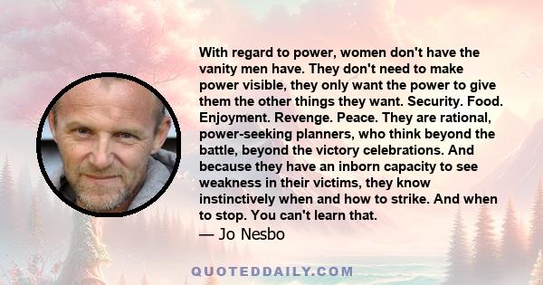 With regard to power, women don't have the vanity men have. They don't need to make power visible, they only want the power to give them the other things they want. Security. Food. Enjoyment. Revenge. Peace. They are