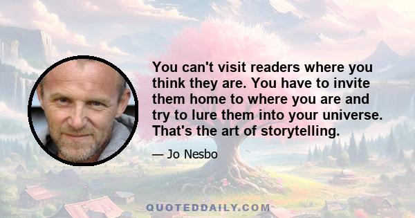 You can't visit readers where you think they are. You have to invite them home to where you are and try to lure them into your universe. That's the art of storytelling.