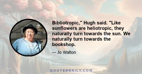 Bibliotropic, Hugh said. Like sunflowers are heliotropic, they naturally turn towards the sun. We naturally turn towards the bookshop.