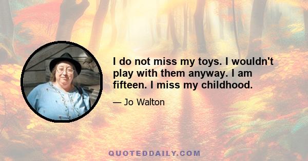 I do not miss my toys. I wouldn't play with them anyway. I am fifteen. I miss my childhood.