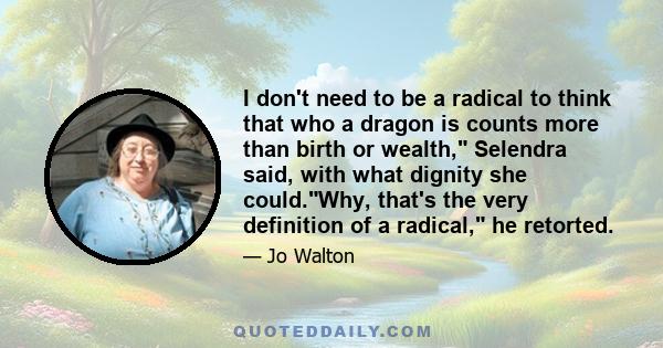 I don't need to be a radical to think that who a dragon is counts more than birth or wealth, Selendra said, with what dignity she could.Why, that's the very definition of a radical, he retorted.