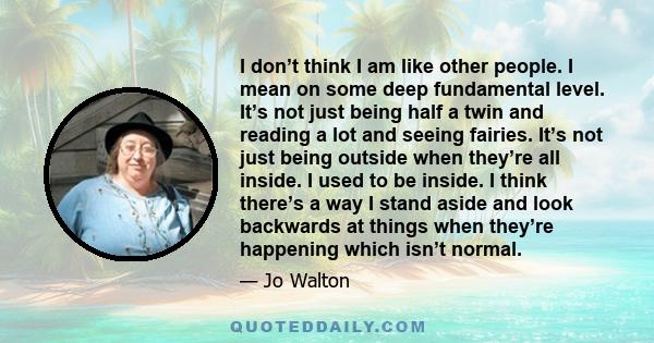 I don’t think I am like other people. I mean on some deep fundamental level. It’s not just being half a twin and reading a lot and seeing fairies. It’s not just being outside when they’re all inside. I used to be