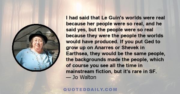 I had said that Le Guin's worlds were real because her people were so real, and he said yes, but the people were so real because they were the people the worlds would have produced. If you put Ged to grow up on Anarres