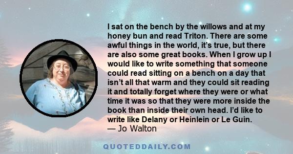 I sat on the bench by the willows and at my honey bun and read Triton. There are some awful things in the world, it’s true, but there are also some great books. When I grow up I would like to write something that