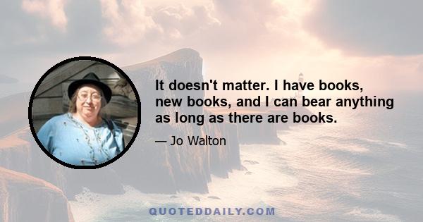 It doesn't matter. I have books, new books, and I can bear anything as long as there are books.