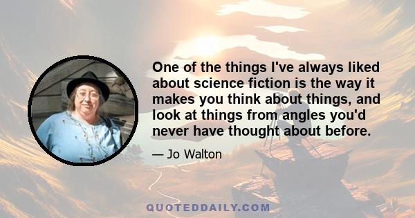 One of the things I've always liked about science fiction is the way it makes you think about things, and look at things from angles you'd never have thought about before.