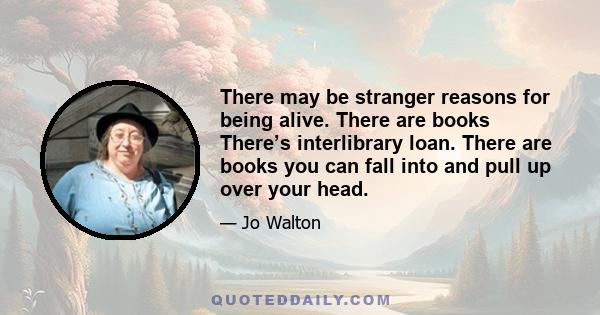 There may be stranger reasons for being alive. There are books There’s interlibrary loan. There are books you can fall into and pull up over your head.