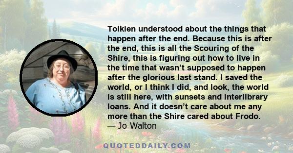 Tolkien understood about the things that happen after the end. Because this is after the end, this is all the Scouring of the Shire, this is figuring out how to live in the time that wasn’t supposed to happen after the