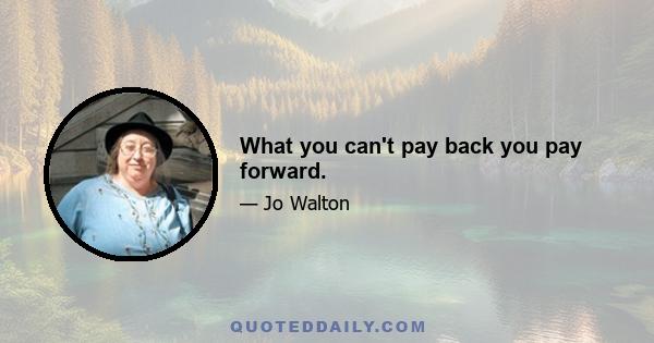 What you can't pay back you pay forward.