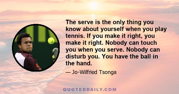 The serve is the only thing you know about yourself when you play tennis. If you make it right, you make it right. Nobody can touch you when you serve. Nobody can disturb you. You have the ball in the hand.