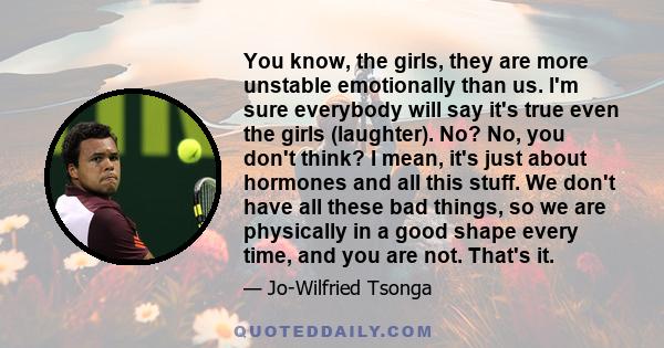 You know, the girls, they are more unstable emotionally than us. I'm sure everybody will say it's true even the girls (laughter). No? No, you don't think? I mean, it's just about hormones and all this stuff. We don't