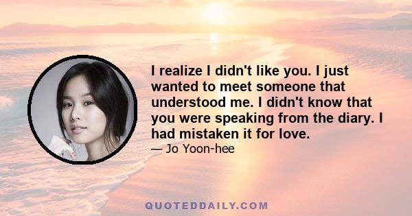 I realize I didn't like you. I just wanted to meet someone that understood me. I didn't know that you were speaking from the diary. I had mistaken it for love.