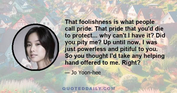 That foolishness is what people call pride. That pride that you'd die to protect... why can't I have it? Did you pity me? Up until now, I was just powerless and pitiful to you. So you thought I'd take any helping hand