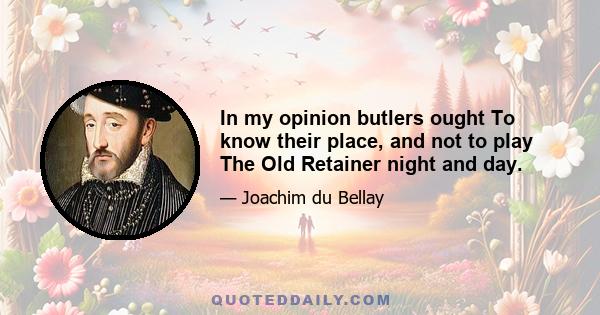 In my opinion butlers ought To know their place, and not to play The Old Retainer night and day.