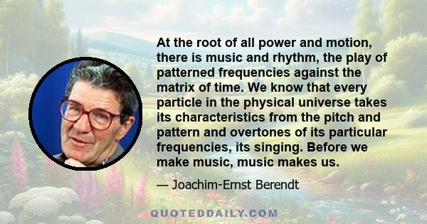 At the root of all power and motion, there is music and rhythm, the play of patterned frequencies against the matrix of time. We know that every particle in the physical universe takes its characteristics from the pitch 