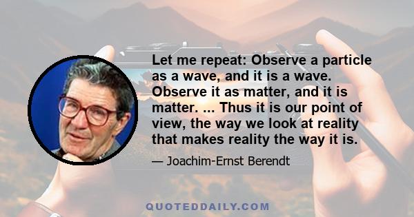 Let me repeat: Observe a particle as a wave, and it is a wave. Observe it as matter, and it is matter. ... Thus it is our point of view, the way we look at reality that makes reality the way it is.