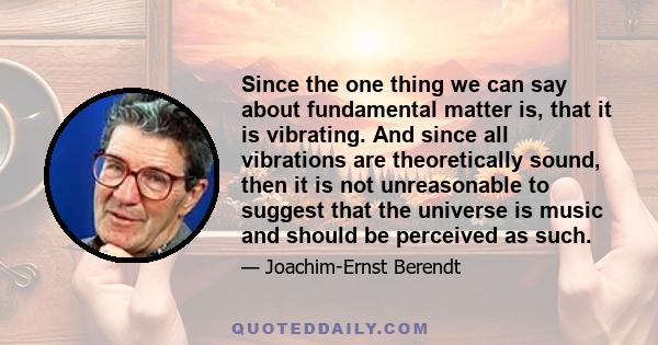 Since the one thing we can say about fundamental matter is, that it is vibrating. And since all vibrations are theoretically sound, then it is not unreasonable to suggest that the universe is music and should be