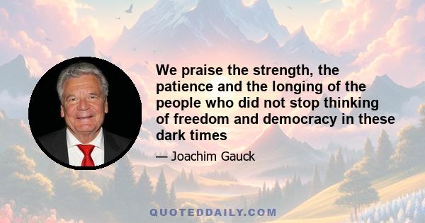 We praise the strength, the patience and the longing of the people who did not stop thinking of freedom and democracy in these dark times